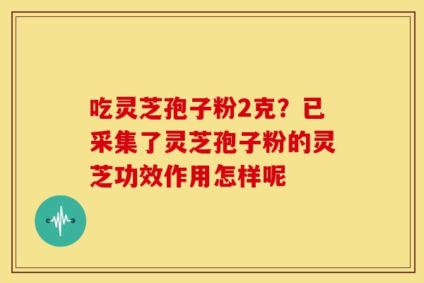吃灵芝孢子粉2克?已采集了灵芝孢子粉的灵芝功效作用怎样呢