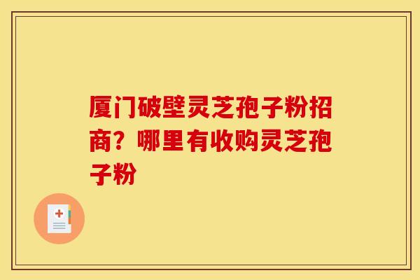 厦门破壁灵芝孢子粉招商？哪里有收购灵芝孢子粉
