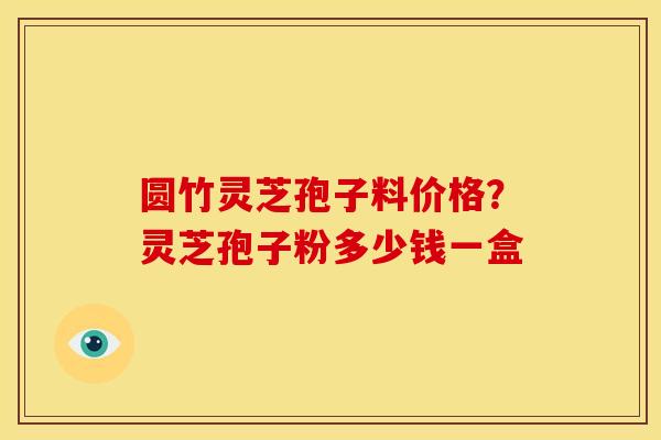 圆竹灵芝孢子料价格?灵芝孢子粉多少钱一盒
