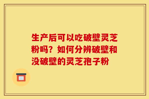 生产后可以吃破壁灵芝粉吗?如何分辨破壁和没破壁的灵芝孢子粉