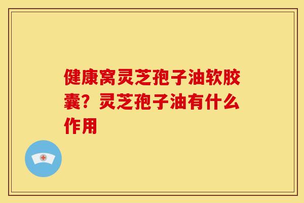 健康窝灵芝孢子油软胶囊？灵芝孢子油有什么作用