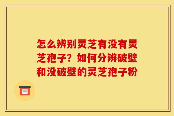 怎么辨别灵芝有没有灵芝孢子？如何分辨破壁和没破壁的灵芝孢子粉
