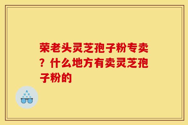 荣老头灵芝孢子粉专卖？什么地方有卖灵芝孢子粉的