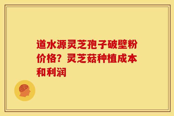 道水源灵芝孢子破壁粉价格？灵芝菇种植成本和利润