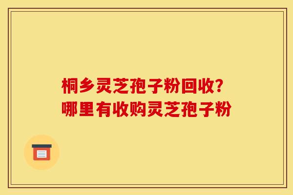 桐乡灵芝孢子粉回收？哪里有收购灵芝孢子粉