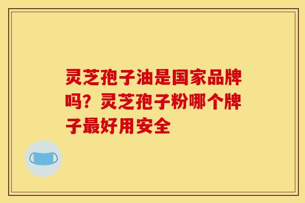 灵芝孢子油是国家品牌吗？灵芝孢子粉哪个牌子最好用安全
