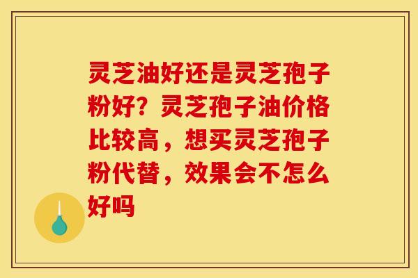 灵芝油好还是灵芝孢子粉好?灵芝孢子油价格比较高,想买灵芝孢子粉代替,效果会不怎么好吗