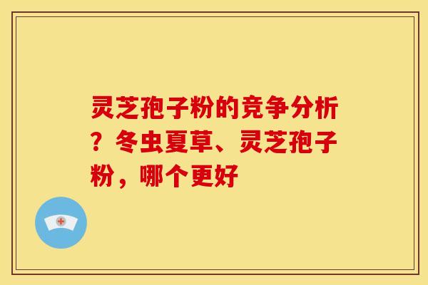 灵芝孢子粉的竞争分析?冬虫夏草、灵芝孢子粉,哪个更好