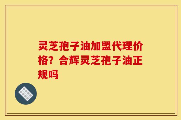 灵芝孢子油加盟代理价格?合辉灵芝孢子油正规吗