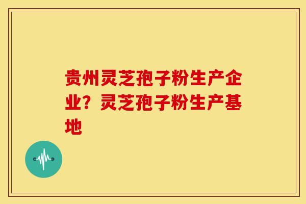 贵州灵芝孢子粉生产企业？灵芝孢子粉生产基地