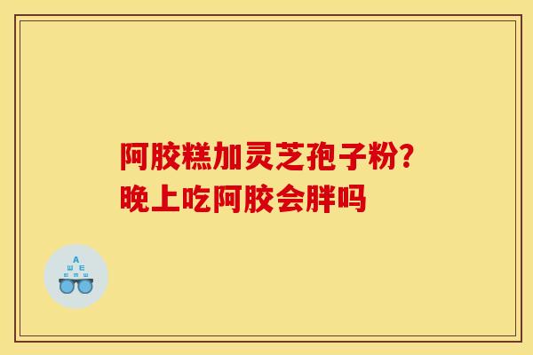 阿胶糕加灵芝孢子粉？晚上吃阿胶会胖吗