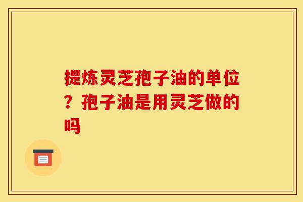 提炼灵芝孢子油的单位?孢子油是用灵芝做的吗