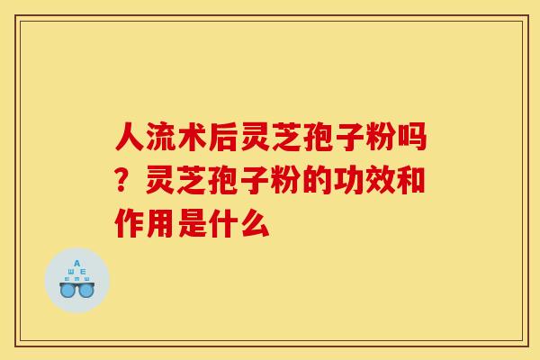 人流术后灵芝孢子粉吗?灵芝孢子粉的功效和作用是什么