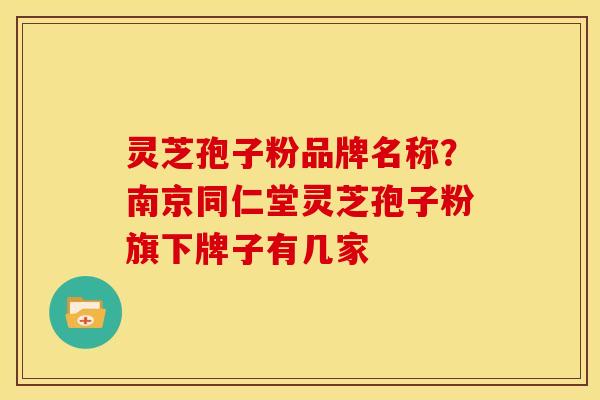 灵芝孢子粉品牌名称?南京同仁堂灵芝孢子粉旗下牌子有几家