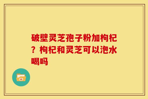 破壁灵芝孢子粉加枸杞?枸杞和灵芝可以泡水喝吗