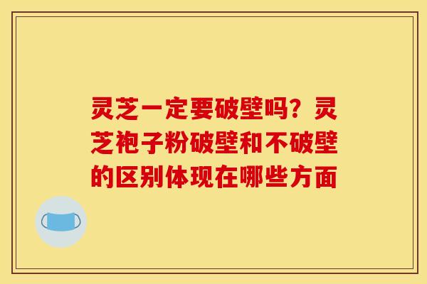 灵芝一定要破壁吗?灵芝袍子粉破壁和不破壁的区别体现在哪些方面