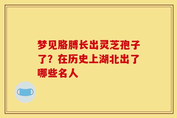 梦见胳膊长出灵芝孢子了?在历史上湖北出了哪些名人