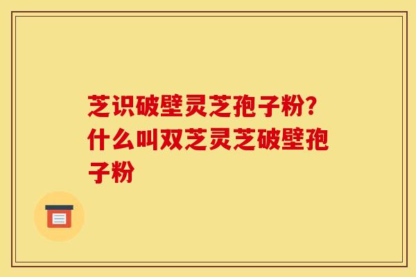 芝识破壁灵芝孢子粉?什么叫双芝灵芝破壁孢子粉