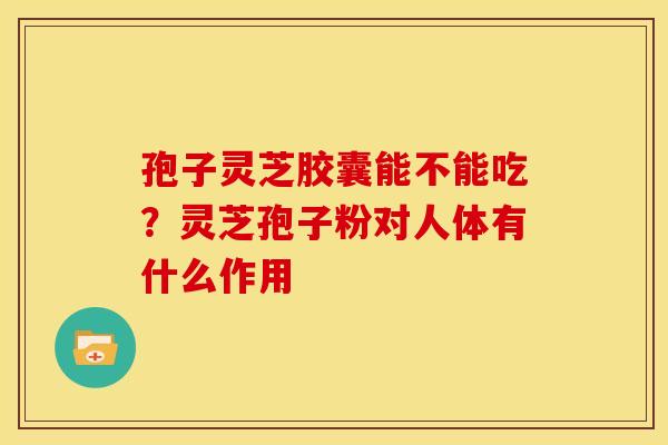 孢子灵芝胶囊能不能吃?灵芝孢子粉对人体有什么作用
