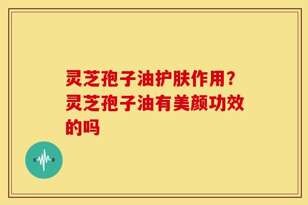 灵芝孢子油护肤作用？灵芝孢子油有美颜功效的吗