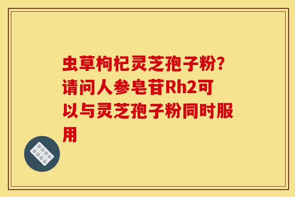 虫草枸杞灵芝孢子粉?请问人参皂苷Rh2可以与灵芝孢子粉同时服用