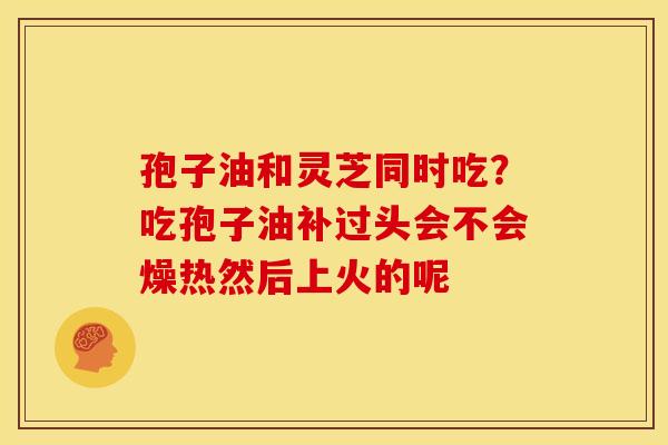 孢子油和灵芝同时吃？吃孢子油补过头会不会燥热然后上火的呢