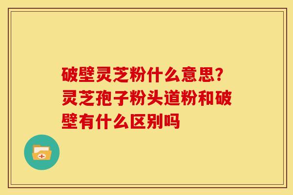 破壁灵芝粉什么意思?灵芝孢子粉头道粉和破壁有什么区别吗