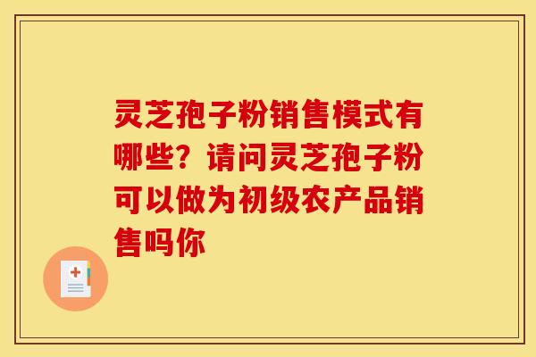 灵芝孢子粉销售模式有哪些?请问灵芝孢子粉可以做为初级农产品销售吗你