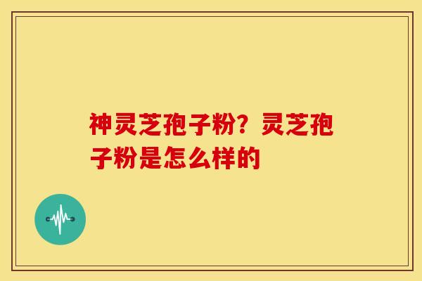 神灵芝孢子粉？灵芝孢子粉是怎么样的