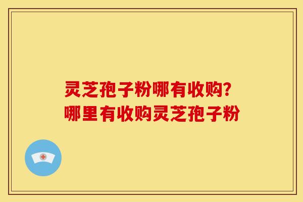 灵芝孢子粉哪有收购?哪里有收购灵芝孢子粉