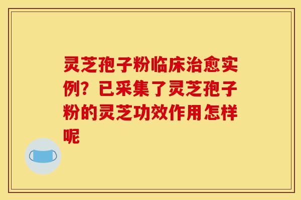 灵芝孢子粉临床治愈实例？已采集了灵芝孢子粉的灵芝功效作用怎样呢