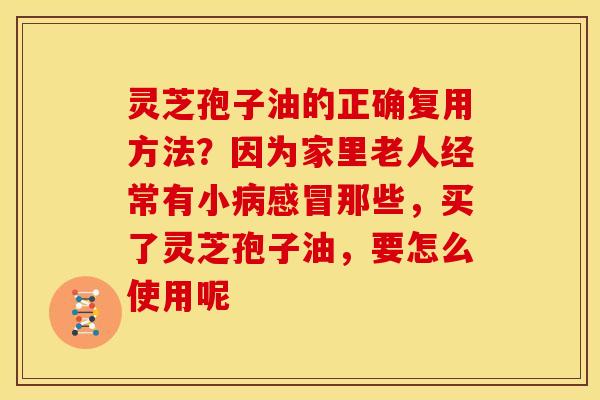 灵芝孢子油的正确复用方法?因为家里老人经常有小病感冒那些,买了灵芝孢子油,要怎么使用呢