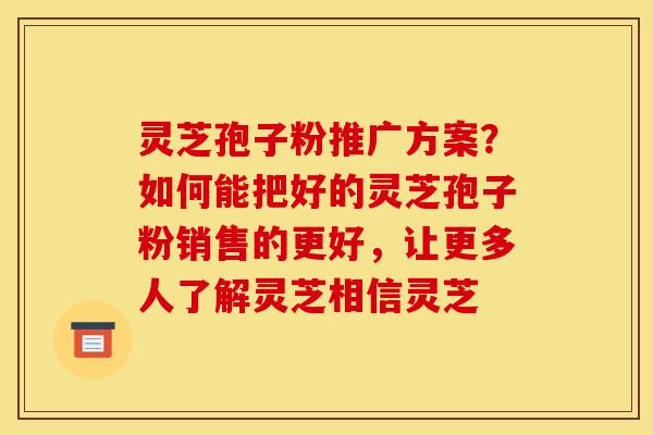 灵芝孢子粉推广方案?如何能把好的灵芝孢子粉销售的更好,让更多人了解灵芝相信灵芝