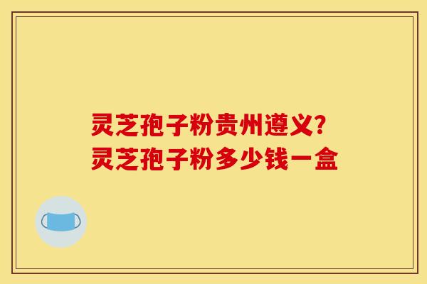 灵芝孢子粉贵州遵义?灵芝孢子粉多少钱一盒