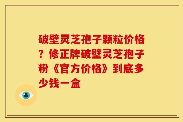 破壁灵芝孢子颗粒价格?修正牌破壁灵芝孢子粉《官方价格》到底多少钱一盒
