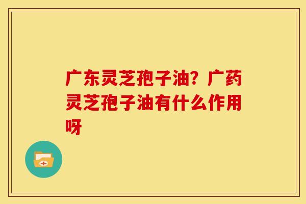 广东灵芝孢子油？广药灵芝孢子油有什么作用呀