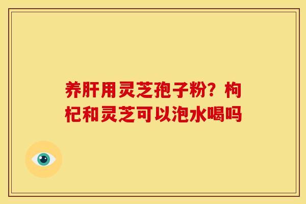 养肝用灵芝孢子粉？枸杞和灵芝可以泡水喝吗