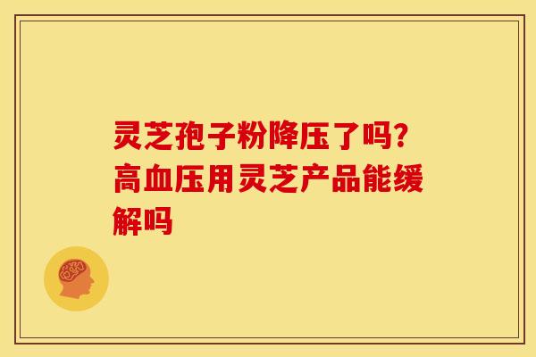 灵芝孢子粉降压了吗?高血压用灵芝产品能缓解吗