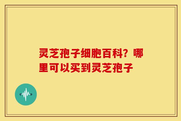 灵芝孢子细胞百科？哪里可以买到灵芝孢子
