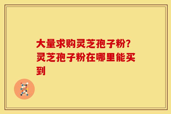 大量求购灵芝孢子粉？灵芝孢子粉在哪里能买到