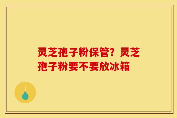 灵芝孢子粉保管？灵芝孢子粉要不要放冰箱