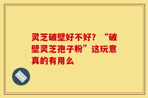 灵芝破壁好不好?“破壁灵芝孢子粉”这玩意真的有用么