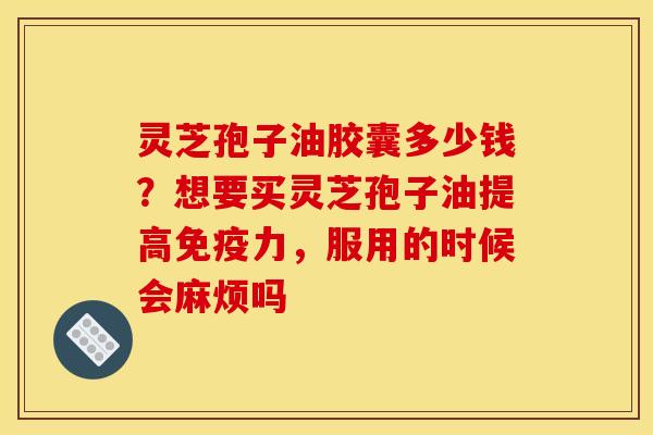 灵芝孢子油胶囊多少钱?想要买灵芝孢子油提高免疫力,服用的时候会麻烦吗
