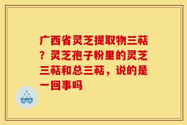 广西省灵芝提取物三萜?灵芝孢子粉里的灵芝三萜和总三萜,说的是一回事吗