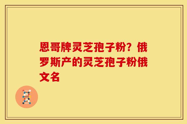 恩哥牌灵芝孢子粉？俄罗斯产的灵芝孢子粉俄文名