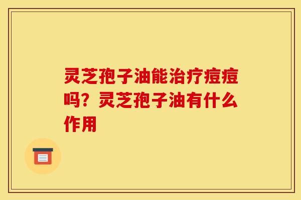 灵芝孢子油能治疗痘痘吗？灵芝孢子油有什么作用