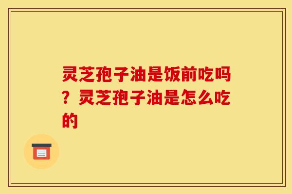 灵芝孢子油是饭前吃吗?灵芝孢子油是怎么吃的