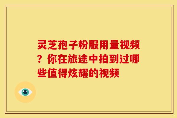 灵芝孢子粉服用量视频?你在旅途中拍到过哪些值得炫耀的视频