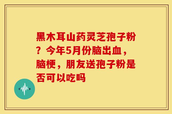 黑木耳山药灵芝孢子粉？今年5月份脑出血，脑梗，朋友送孢子粉是否可以吃吗
