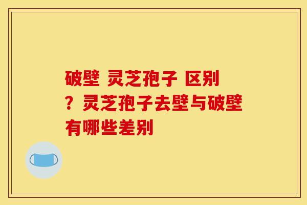 破壁 灵芝孢子 区别?灵芝孢子去壁与破壁有哪些差别